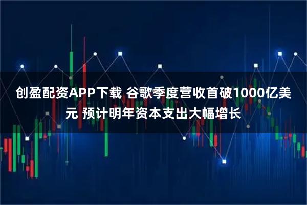 创盈配资APP下载 谷歌季度营收首破1000亿美元 预计明年资本支出大幅增长