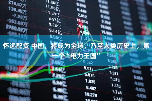 怀远配资 中国，将成为全球，乃至人类历史上，第一个“电力王国”