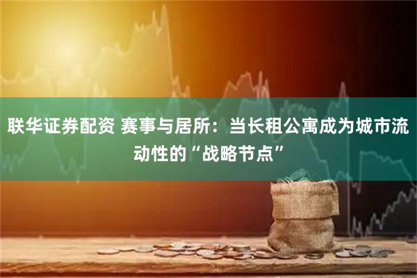 联华证券配资 赛事与居所：当长租公寓成为城市流动性的“战略节点”