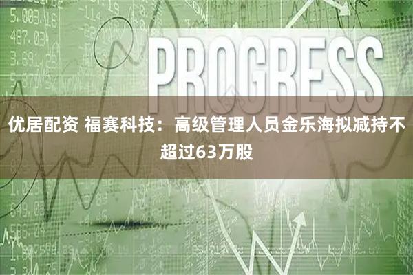 优居配资 福赛科技：高级管理人员金乐海拟减持不超过63万股