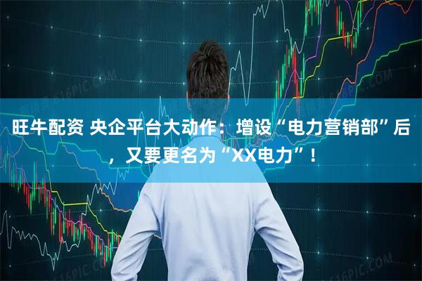 旺牛配资 央企平台大动作：增设“电力营销部”后，又要更名为“XX电力”！