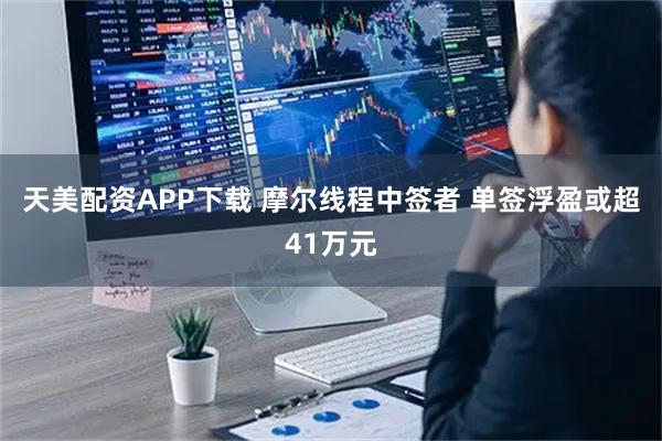 天美配资APP下载 摩尔线程中签者 单签浮盈或超41万元