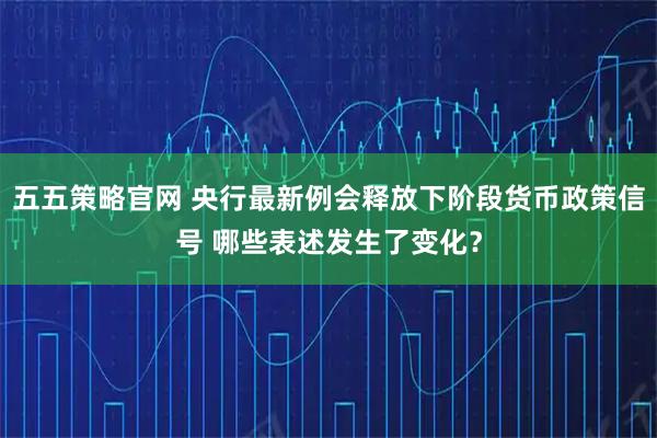 五五策略官网 央行最新例会释放下阶段货币政策信号 哪些表述发生了变化？