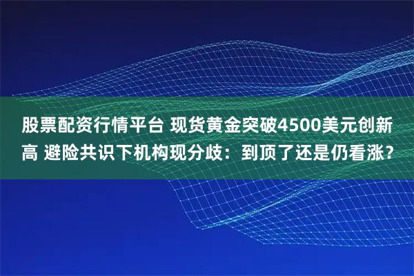 股票配资行情平台 现货黄金突破4500美元创新高 避险共识下机构现分歧：到顶了还是仍看涨？