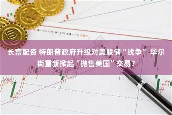 长富配资 特朗普政府升级对美联储“战争” 华尔街重新掀起“抛售美国”交易？