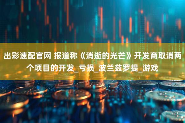 出彩速配官网 报道称《消逝的光芒》开发商取消两个项目的开发_亏损_波兰兹罗提_游戏