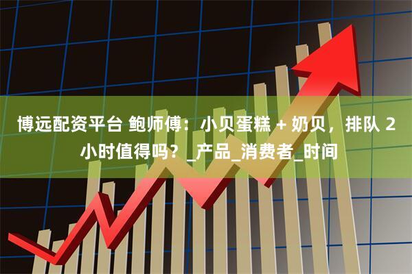博远配资平台 鲍师傅：小贝蛋糕 + 奶贝，排队 2 小时值得吗？_产品_消费者_时间