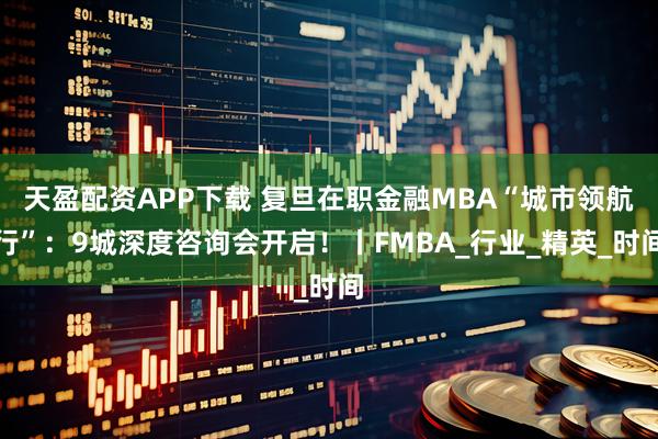 天盈配资APP下载 复旦在职金融MBA“城市领航行”：9城深度咨询会开启！丨FMBA_行业_精英_时间
