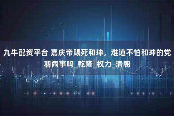 九牛配资平台 嘉庆帝赐死和珅，难道不怕和珅的党羽闹事吗_乾隆_权力_清朝