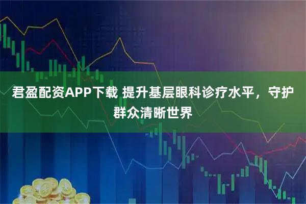 君盈配资APP下载 提升基层眼科诊疗水平，守护群众清晰世界