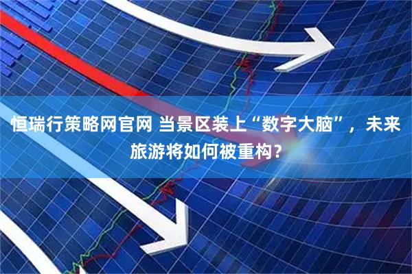 恒瑞行策略网官网 当景区装上“数字大脑”，未来旅游将如何被重构？