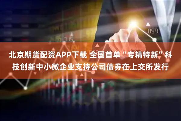 北京期货配资APP下载 全国首单“专精特新”科技创新中小微企业支持公司债券在上交所发行